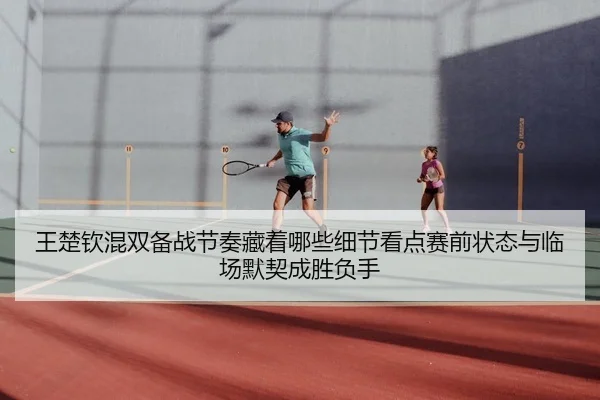 王楚钦混双备战节奏藏着哪些细节看点赛前状态与临场默契成胜负手