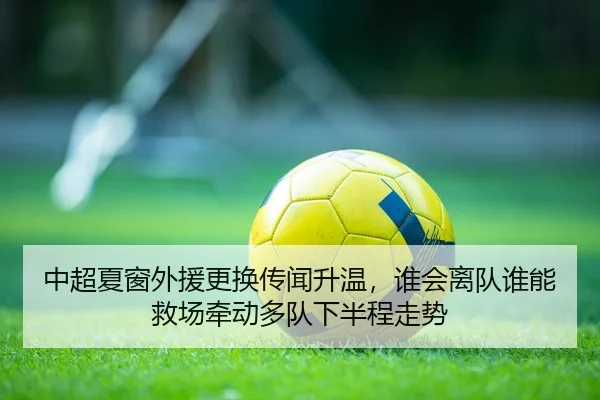 中超夏窗外援更换传闻升温，谁会离队谁能救场牵动多队下半程走势