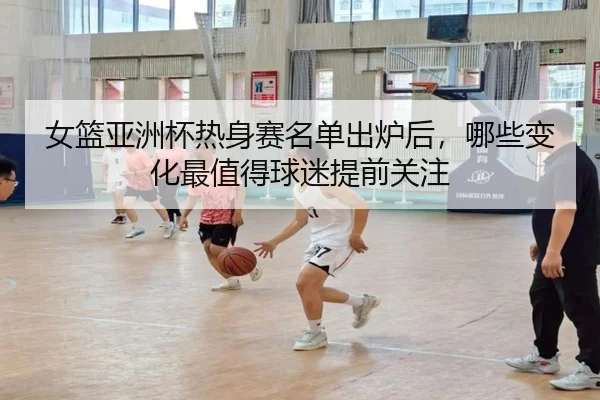女篮亚洲杯热身赛名单出炉后，哪些变化最值得球迷提前关注